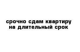 срочно сдам квартиру на длительный срок